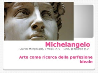 Michelangelo
(Caprese Michelangelo, 6 marzo 1475 – Roma, 18 febbraio 1564)
Arte come ricerca della perfezione
ideale
 