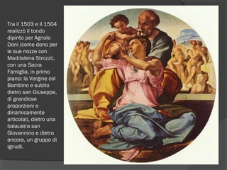 Tra il 1503 e il 1504 
realizzò il tondo
dipinto per Agnolo
Doni (come dono per
le sue nozze con
Maddalena Strozzi),
con una Sacra
Famiglia, in primo
piano: la Vergine col
Bambino e subito
dietro san Giuseppe,
di grandiose
proporzioni e
dinamicamente
articolati, dietro una
balaustra san
Giovannino e dietro
ancora, un gruppo di
ignudi.
 
