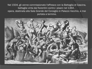 Nel 1504, gli venne commissionato l'affresco con la Battaglia di Cascina,
battaglia vinta dai fiorentini contro i pisani nel 1364 .
opera, destinata alla Sala Grande del Consiglio in Palazzo Vecchio, e mai
portata a termine.
 