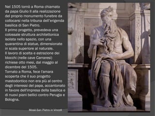 Nel 1505 tornò a Roma chiamato
da papa Giulio II alla realizzazione
del proprio monumento funebre da
collocarsi nella tribuna dell’erigenda
basilica di San Pietro.
Il primo progetto, prevedeva una
colossale struttura architettonica
isolata nello spazio, con una
quarantina di statue, dimensionate
in scala superiore al naturale.
Il lavoro di scelta e estrazione dei
blocchi (nelle cave Carraresi)
richiese otto mesi, dal maggio al
dicembre del 1505.
Tornato a Roma, fece l'amara
scoperta che il suo progetto
mastodontico non era più al centro
degli interessi del papa, accantonato
in favore dell'impresa della basilica e
di nuovi piani bellici contro Perugia e
Bologna.
Mosè-San Pietro in Vincoli
 