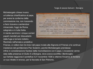 Targa di piazza Galvani– Bologna
Michelangelo chiese invano
un'udienza chiarificatrice al papa,
per avere la conferma della
commissione ma, non riuscendo
a farsi ricevere e sentendosi
minacciato, fuggì da Roma
sdegnato e in tutta fretta.
A niente servirono i cinque corrieri
papali mandati per dissuaderlo
dalla fuga e tornare indietro.
Rientrato nell'amata e protettiva
Firenze, ci vollero ben tre brevi del papa inviate alla Signoria di Firenze e le continue
insistenze del gonfaloniere Pier Soderini, perché Michelangelo prendesse
infine in considerazione l'ipotesi della riconciliazione con il papa. L'occasione venne
data dalla presenza di Giulio II a Bologna, dove aveva sconfitto i Bentivoglio:
qui l'artista raggiunse il pontefice il 21 novembre 1506 e ottenne l'incarico di fondere
un suo ritratto in bronzo, per la facciata di San Petronio.
 