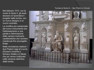 Tomba di Giulio II – San Pietro in Vincoli
Nel febbraio 1513, con la
morte di Giulio II, gli eredi
decisero di riprendere il
progetto della tomba, con
un nuovo disegno e un
nuovo contratto.
La modifica più sostanziale
del nuovo monumento era
l'addossamento a una
parete e l'eliminazione
della camera mortuaria,
caratteristiche che vennero
mantenute fino al progetto
finale.
Nella circostanza realizzò i
due Prigioni oggi al Louvre
(Schiavo morente e
Schiavo ribelle) e il Mosè,
che poi venne riutilizzato
nella versione definitiva
della tomba.
 