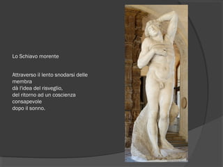 Lo Schiavo morente
Attraverso il lento snodarsi delle
membra
dà l'idea del risveglio,
del ritorno ad un coscienza
consapevole
dopo il sonno.
 