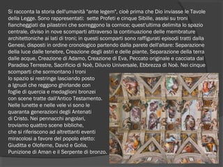 Si racconta la storia dell'umanità "ante legem", cioè prima che Dio inviasse le Tavole
della Legge. Sono rappresentati: sette Profeti e cinque Sibille, assisi su troni
fiancheggiati da pilastrini che sorreggono la cornice; quest'ultima delimita lo spazio
centrale, diviso in nove scomparti attraverso la continuazione delle membrature
architettoniche ai lati di troni; in questi scomparti sono raffigurati episodi tratti dalla
Genesi, disposti in ordine cronologico partendo dalla parete dell'altare: Separazione
della luce dalle tenebre, Creazione degli astri e delle piante, Separazione della terra
dalle acque, Creazione di Adamo, Creazione di Eva, Peccato originale e cacciata dal
Paradiso Terrestre, Sacrificio di Noè, Diluvio Universale, Ebbrezza di Noè. Nei cinque
scomparti che sormontano i troni
lo spazio si restringe lasciando posto
a Ignudi che reggono ghirlande con
foglie di quercia e medaglioni bronzei
con scene tratte dall'Antico Testamento.
Nelle lunette e nelle vele vi sono le
quaranta generazioni degli Antenati
di Cristo. Nei pennacchi angolari,
troviamo quattro scene bibliche,
che si riferiscono ad altrettanti eventi
miracolosi a favore del popolo eletto:
Giuditta e Oloferne, David e Golia,
Punizione di Aman e il Serpente di bronzo.
 