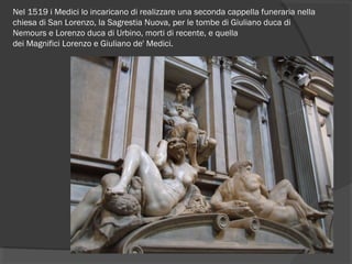 Nel 1519 i Medici lo incaricano di realizzare una seconda cappella funeraria nella
chiesa di San Lorenzo, la Sagrestia Nuova, per le tombe di Giuliano duca di
Nemours e Lorenzo duca di Urbino, morti di recente, e quella
dei Magnifici Lorenzo e Giuliano de' Medici.
 