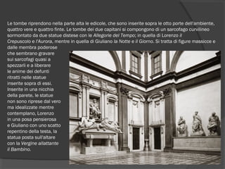 Le tombe riprendono nella parte alta le edicole, che sono inserite sopra le otto porte dell'ambiente,
quattro vere e quattro finte. Le tombe dei due capitani si compongono di un sarcofago curvilineo
sormontato da due statue distese con le Allegorie del Tempo; in quella di Lorenzo il
Crepuscolo e l'Aurora, mentre in quella di Giuliano la Notte e il Giorno. Si tratta di figure massicce e
dalle membra poderose
che sembrano gravare
sui sarcofagi quasi a
spezzarli e a liberare
le anime dei defunti
ritratti nelle statue
inserite sopra di essi.
Inserite in una nicchia
della parete, le statue
non sono riprese dal vero
ma idealizzate mentre
contemplano, Lorenzo
in una posa pensierosa
e Giuliano con uno scatto
repentino della testa, la
statua posta sull'altare
con la Vergine allattante
il Bambino.
 