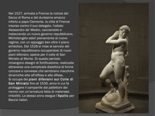 Nel 1527, arrivata a Firenze la notizia del
Sacco di Roma e del durissimo smacco
inferto a papa Clemente, la città di Firenze
insorse contro il suo delegato, l'odiato
Alessandro de' Medici, cacciandolo e
instaurando un nuovo governo repubblicano.
Michelangelo aderì pienamente al nuovo
regime, con un appoggio ben oltre il piano
simbolico. Dal 1528 si mise al servizio del
governo repubblicano occupandosi di nuovi
piani difensivi, specie per il colle di San
Miniato al Monte. Di questo periodo
rimangono disegni di fortificazione, realizzate
attraverso una complicata dialettica di forme
concave e convesse che sembrano macchine
dinamiche atte all'offesa e alla difesa.
Si occupa dei piani difensivi sul Colle di
San Miniato fino al 1530, anno in cui fa
proteggere il campanile dai pallettoni dei
nemici con un’armatura fatta di materassi
imbottiti. Lo stesso anno esegue l’Apollo per
Baccio Valori.
 