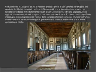 Caduta la città il 12 agosto 1530, si nascose presso il priore di San Lorenzo per sfuggire alla
vendetta dei Medici, tuttavia il perdono di Clemente VII non si fece attendere, a patto che
l'artista riprendesse immediatamente i lavori a San Lorenzo dove, oltre alla Sagrestia, si era
aggiunto cinque anni prima il progetto di una monumentale libreria. È chiaro come il papa fosse
mosso, più che dalla pietà verso l'uomo, dalla consapevolezza di non poter rinunciare all'unico
artista capace di dare forma ai sogni di gloria della sua dinastia, nonostante la sua indole
contrastata e ribelle.
 