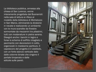 La biblioteca pubblica, annessa alla
chiesa di San Lorenzo, venne
interamente progettata dal Buonarroti:
nella sala di lettura si rifece al
modello della biblioteca di Michelozzo
in San Marco, eliminando la divisione
in navate e realizzando un ambiente
con le mura scandite da finestre
sormontate da mezzanini tra pilastrini,
tutti con modanature in pietra serena.
Disegnò anche i banchi in legno e
forse lo schema di soffitto intagliato e
pavimento con decorazioni in cotto,
organizzati in medesime partiture. Il
capolavoro del progetto è il vestibolo,
con un forte slancio verticale dato
dalle colonne binate che cingono il
portale timpanato e dalle
edicole sulle pareti.
 