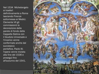 Nel 1534  Michelangelo
si trasferì
definitivamente a Roma
lasciando Firenze
sottomessa ai Medici.
Clemente VII gli
commissionò la
decorazione della
parete di fondo della
Cappella Sistina con
il Giudizio Universale e
l'incarico venne
confermato anche dal
successivo
pontefice, Paolo III;
l'opera venne iniziata
alla fine del 1536 e
proseguì fino
all'autunno del 1541.
 
