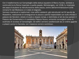 Con il trasferimento sul Campidoglio della statua equestre di Marco Aurelio, simbolo e
continuità tra la Roma imperiale e quella papale. Michelangelo, nel 1538, fu incaricato
dal papa di studiare la ristrutturazione della piazza, centro dell'amministrazione civile
romana fin dal Medioevo e in stato di degrado.
Vennero mantenuti e trasformati i due edifici esistenti, già ristrutturati nel XV secolo da
Rossellino, realizzando di conseguenza la piazza a pianta trapezoidale con sullo sfondo il
palazzo dei Senatori, dotato di scala a doppia rampa, e delimitata ai lati da due palazzi: il
Palazzo dei Conservatori e il cosiddetto Palazzo Nuovo, entrambi convergenti verso la
scalinata di accesso al Campidoglio. Gli edifici vennero caratterizzati da un ordine gigante
a pilastri corinzi in facciata, con massicce cornici e architravi.
 