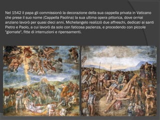 Nel 1542 il papa gli commissionò la decorazione della sua cappella privata in Vaticano
che prese il suo nome (Cappella Paolina) la sua ultima opera pittorica, dove ormai
anziano lavorò per quasi dieci anni. Michelangelo realizzò due affreschi, dedicati ai santi
Pietro e Paolo, a cui lavorò da solo con faticosa pazienza, e procedendo con piccole
"giornate", fitte di interruzioni e ripensamenti.
 