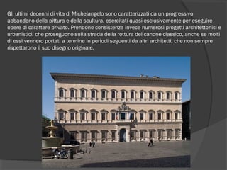 Gli ultimi decenni di vita di Michelangelo sono caratterizzati da un progressivo
abbandono della pittura e della scultura, esercitati quasi esclusivamente per eseguire
opere di carattere privato. Prendono consistenza invece numerosi progetti architettonici e
urbanistici, che proseguono sulla strada della rottura del canone classico, anche se molti
di essi vennero portati a termine in periodi seguenti da altri architetti, che non sempre
rispettarono il suo disegno originale.
 