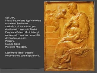 Nel 1490 
inizia a frequentare il giardino delle
sculture di San Marco
studia le sculture antiche, per
desiderio di Lorenzo de' Medici.
Frequenta Palazzo Medici che gli
consente di conoscere personalità
del suo tempo quali:
Poliziano 
Marsilio Ficino  
Pico della Mirandola.
Ebbe modo così di crescere
conoscendo la dottrina platonica .
 