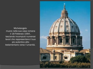 Michelangelo
muore nella sua casa romana
il 18 Febbraio 1564 ,
lasciando incompiuti numerosi
lavori che rappresentano il suo
più autentico atto
testamentario verso l’umanità.
 