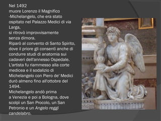 Nel 1492 
muore Lorenzo il Magnifico
-Michelangelo, che era stato
ospitato nel Palazzo Medici di via
Larga,
si ritrovò improvvisamente
senza dimora.
Riparò al convento di Santo Spirito,
dove il priore gli consentì anche di
condurre studi di anatomia sui
cadaveri dell'annesso Ospedale.
L'artista fu riammesso alla corte
medicea e il sodalizio di
Michelangelo con Piero de' Medici
durò almeno fino all'ottobre del
1494.
Michelangelo andò prima
a Venezia e poi a Bologna, dove
scolpì un San Procolo, un San
Petronio e un Angelo reggi
candelabro.
 