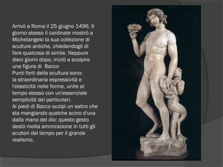 Arrivò a Roma il 25 giugno 1496. Il
giorno stesso il cardinale mostrò a
Michelangelo la sua collezione di
sculture antiche, chiedendogli di
fare qualcosa di simile. Neppure
dieci giorni dopo, iniziò a scolpire
una figura di  Bacco
Punti forti della scultura sono:
la straordinaria espressività e
l'elasticità nelle forme, unite al
tempo stesso con un'essenziale
semplicità dei particolari.
Ai piedi di Bacco scolpì un satiro che
sta mangiando qualche acino d'uva
dalla mano del dio: questo gesto
destò molta ammirazione in tutti gli
scultori del tempo per il grande
realismo.
 