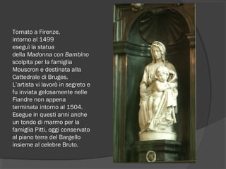 Tornato a Firenze,
intorno al 1499 
eseguì la statua
della Madonna con Bambino
scolpita per la famiglia
Mouscron e destinata alla
Cattedrale di Bruges.
L’artista vi lavorò in segreto e
fu inviata gelosamente nelle
Fiandre non appena
terminata intorno al 1504.
Esegue in questi anni anche
un tondo di marmo per la
famiglia Pitti, oggi conservato
al piano terra del Bargello
insieme al celebre Bruto.
 