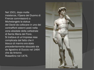 Nel 1501, dopo molte
insistenze, l'Opera del Duomo di
Firenze commissionò a
Michelangelo la statua
del David da collocare in uno dei
contrafforti esterni posti nella
zona absidale della cattedrale 
di Santa Maria del Fiore.
Si trattava di un'impresa resa
complicata dal fatto che il
blocco di marmo era stato
precedentemente sbozzato sia
da Agostino di Duccio nel 1464 
che da Antonio
Rossellino nel 1476.
 