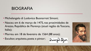 BIOGRAFIA
• Michelangelo di Lodovico Buonarroti Simoni;
• Nasceu em 6 de março de 1475,nas proximidades de
Arezzo, República de Florença (atual região da Toscana,
Itália);
• Morreu em 18 de fevereiro de 1564 (88 anos);
• Escultor, arquiteto,poeta e pintor;
 