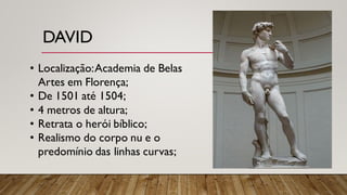 DAVID
• Localização:Academia de Belas
Artes em Florença;
• De 1501 até 1504;
• 4 metros de altura;
• Retrata o herói bíblico;
• Realismo do corpo nu e o
predomínio das linhas curvas;
 