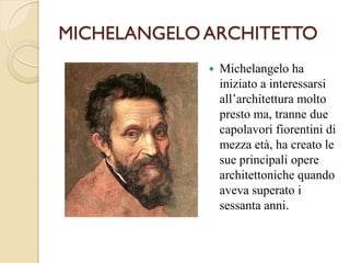 MICHELANGELOARCHITETTO
 Michelangelo ha
iniziato a interessarsi
all’architettura molto
presto ma, tranne due
capolavori fiorentini di
mezza età, ha creato le
sue principali opere
architettoniche quando
aveva superato i
sessanta anni.
 