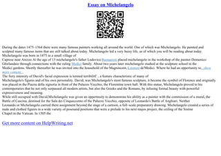 Essay on Michelangelo
During the dates 1475–1564 there were many famous painters working all around the world. One of which was Michelangelo. He painted and
sculpted many famous items that are still talked about today. Michelangelo led a very buisy life, as of which you will be reading about today.
Michelangelo was born in 1475 in a small village of
Caprese near Arezzo At the age of 13 michelangelo's father Ludovico Buonarroti placed michelangelo in the workshop of the painter Domenico
Ghirlandaio through connections with the ruling Medici family. About two years later michelangelo studied at the sculpture school in the
Medici gardens. Shortly thereafter he was invited into the household of the Magnincent, Lorenzo de'Medici. Where he had an oppertunity to...show
more content...
The fiery intensity of David's facial expression is termed terribilitГ , a feature characteristic of many of
Michelangelo's figures and of his own personality. David, was Michelangelo's most famous sculpture, it became the symbol of Florence and originally
was placed in the Piazza della signoria in front of the Palazzo Vecchio, the Florentine town hall. With this statue, Michelangelo proved to his
contemporaries that he not only surpassed all modern artists, but also the Greeks and the Romans, by infusing formal beauty with powerful
expressiveness and meaning.
While still occupied with David,Michelangelo was given an oppertnuity to demonstrate his ability as a painter with the commission of a mural, the
Battle of Cascina, destined for the Sala dei Cinqueccento of the Palazzo Vecchio, opposite of Leonardo's Battle of Anghiari. Neither
Leonardo or Michelangelo carried there assignment beyond the stage of a cartoon, a full–scale preparatory drawing. Michelangelo created a series of
nude and clothed figures in a wide variety of posesand positions that were a prelude to his next majos project, the ceiling of the Sistine
Chapel in the Vatican. In 1505 the
Get more content on HelpWriting.net
 