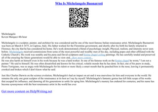 Who Is Michelangelo Buonarroti
Michelangelo
Keven Marquez 4th hour
Michelangelo is a sculptor, painter, and architect he was considered and be one of the most famous Italian renaissance artist. Michelangelo Buonarroti
was born on March 6 1475, in Caprese, Italy. His father worked for the Florentine government, and shortly after his birth his family returned to
Florence, the city that he has considered his home. He's work demonstrated a blend of psychologic insight, Physical, realism, and intensity never seen
before. Michelangelo received commissions from some of the most powerful and wealthy men of his day, including popes and other affiliated with the
Catholic Church's. His work was notably and his pieta and David sculptures and Sistine chapel ceiling paintings. He has carefully tended and preserved
all of the ensuring the future generations would be able to view and...show more content...
He was also harsh on himself even in his work because he was a hard worker. In one of his famous work on the Sistine chapel he wrote," I am not a
painter." He said to himself. He was often dissatisfied and known for his critical, volatile moods that he has done. In fact, one of his peers in study,
Pietro Torrigiano, was so angry with Michelangelo for his talent or more likely a smart mouth that he punched him in the nose, leaving it permanently
crooked and broken which I don't know what he said.
Just like Charles Darwin on the science evolution, Michelangelo's had an impact on art and it was marvelous for him and everyone in the world. He
remains the only one great sculptor of the renaissance at its best as I say by myself. Michelangelo's fantastic genius has left little scope of his works
that escaped his influence, and damning all his generations to settle for aping him. Michelangelo's mastery has endured for centuries, and his name has
become synonymous with the best renaissance artist in the world has ever
Get more content on HelpWriting.net
 