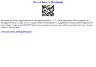 Research Paper On Michelangelo
Michelangelo was an Italian sculptor, painter and he writes poems born on March 6 1475. I think he started painting when he was either 13 or 16
and he started sculpting in 1495. He was one of the greatest Italian artist. He made about 75 art work and some of them are copied by other artists and
most of them are lost. It's weird that Michelangelo became an artist because his family was in the banking business. His nickname was "Father and
Master of all the Arts" My favorite artwork of his are two of his best and some of his christian ones. There names are David, Pieta, Risen Christ, The
Creation Of Adam and Moses.
Get more content on HelpWriting.net
 