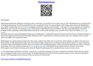 Michelangelo Essay
Michelangelo
Michelangelo Buonarrotti, although considered by many a Florentine, was actually born in Caprese, Italy in 1475. Michelangelo was an inspired artist
of the Renaissance period. He and Leonardo DaVinci were considered to be the two greatest figures of this highly artistic movement. Michelangelo
was a highly versatile artist and was involved in sculpting, architecture, painting, and even poetry. .At the age of 13, he was apprenticed to Domenico
Ghirlandaio, who at the time was painting a chapel in the church of Santa Maria Novella in Florence. Here, the young Michelangelo learned the
technique of fresco (painting on fresh plaster before it dries); He would use this technique many years later in his work in the Sistine...show more
content...
During this same time period, Michelangelo produced several Madonnas; including the painting the Holy Family (also known as the Doni Madonna), a
statue of the Madonna and Child (called the Bruges Madonna) which was purchased by a Flemish merchant and is now in Bruges, and two marble
reliefs, the Taddei tondo and the Pitti tondo.
Michelangelo was called to Rome by Pope Julius II to create a tomb for him which was to contain forty lifesize figures, an endeavor that was never
fully realized. In 1508, Michelangelo began work on the Sistine Chapel ceiling frescoes, a task that would occupy him until 1512. Upon completing
the Sistine Chapel, Michelangelo returned to the work on Julius' tomb, completing the figure of Moses and leaving unfinished two Slaves. Following
Julius' death in 1513, he worked for Pope Leo X, Lorenzo de' Medici's son. At the Medici family's parish church in Florence, San Lorenzo,
Michelangelo created tombs for Giuliano and Lorenzo de' Medici (II) and designed the Laurentian library, an annex to San Lorenzo.
In 1534, Michelangelo left Florence for Rome, where he was to spend the remainder of his life. He returned to the Sistine Chapel where he created
the Last Judgment, another fresco, on the end wall. He designed the dome for St. Peter's and the Capitoline Square. He also worked on the Palazzo
Farnese. His last paintings were the frescoes of the Conversion of St. Paul and the
Get more content on HelpWriting.net
 