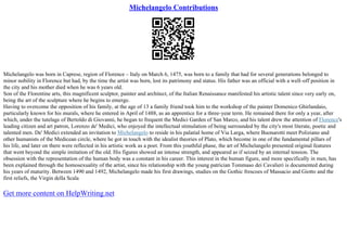 Michelangelo Contributions
Michelangelo was born in Caprese, region of Florence – Italy on March 6, 1475, was born to a family that had for several generations belonged to
minor nobility in Florence but had, by the time the artist was born, lost its patrimony and status. His father was an official with a well–off position in
the city and his mother died when he was 6 years old.
Son of the Florentine arts, this magnificent sculptor, painter and architect, of the Italian Renaissance manifested his artistic talent since very early on,
being the art of the sculpture where he begins to emerge.
Having to overcome the opposition of his family, at the age of 13 a family friend took him to the workshop of the painter Domenico Ghirlandaio,
particularly known for his murals, where he entered in April of 1488, as an apprentice for a three–year term. He remained there for only a year, after
which, under the tutelage of Bertoldo di Giovanni, he began to frequent the Medici Garden of San Marco, and his talent drew the attention of Florence's
leading citizen and art patron, Lorenzo de' Medici, who enjoyed the intellectual stimulation of being surrounded by the city's most literate, poetic and
talented men. De' Medici extended an invitation to Michelangelo to reside in his palatial home of Via Larga, where Buonarotti meet Poliziano and
other humanists of the Medicean circle, where he got in touch with the idealist theories of Plato, which become in one of the fundamental pillars of
his life, and later on there were reflected in his artistic work as a poet. From this youthful phase, the art of Michelangelo presented original features
that went beyond the simple imitation of the old. His figures showed an intense strength, and appeared as if seized by an internal tension. The
obsession with the representation of the human body was a constant in his career. This interest in the human figure, and more specifically in men, has
been explained through the homosexuality of the artist, since his relationship with the young patrician Tommaso dei Cavalieri is documented during
his years of maturity. Between 1490 and 1492, Michelangelo made his first drawings, studies on the Gothic frescoes of Massacio and Giotto and the
first reliefs, the Virgin della Scala
Get more content on HelpWriting.net
 