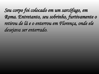 Seu corpo foi colocado em um sarcófago, em
Seu corpo foi colocado em um sarcófago, em
Roma. Entretanto, seu sobrinho, furtivamente o
Roma. Entretanto, seu sobrinho, furtivamente o
retirou de lá e o enterrou em Florença, onde ele
retirou de lá e o enterrou em Florença, onde ele
desejava ser enterrado.
desejava ser enterrado.
 