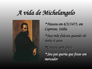 A vida de Michelangelo
•Nasceu em 6/3/1475, em
Nasceu em 6/3/1475, em
Capresse, Itália
Capresse, Itália
•Sua mãe faleceu quando ele
Sua mãe faleceu quando ele
tinha 6 anos
tinha 6 anos
•Cresceu sem afeto
Cresceu sem afeto
•Seu pai queria que fosse um
Seu pai queria que fosse um
mercador
mercador
 