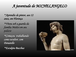 A juventude de MICHELANGELO
A juventude de MICHELANGELO
•Aprendiz de pintor, aos 12
Aprendiz de pintor, aos 12
anos, em Florença
anos, em Florença
•Viveu sob a guarda da
Viveu sob a guarda da
família Médici em seu
família Médici em seu
palácio
palácio
•Começou trabalhando
Começou trabalhando
como escultor, com
como escultor, com
Donatello
Donatello
•Esculpiu Bacchus
Esculpiu Bacchus
 