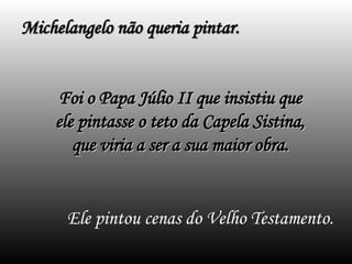 Ele pintou cenas do Velho Testamento.
Michelangelo não queria pintar.
Michelangelo não queria pintar.
Foi o Papa Júlio II que insistiu que
Foi o Papa Júlio II que insistiu que
ele pintasse o teto da Capela Sistina,
ele pintasse o teto da Capela Sistina,
que viria a ser a sua maior obra.
que viria a ser a sua maior obra.
 