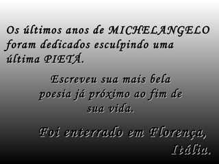 Os últimos anos de MICHELANGELO
foram dedicados esculpindo uma
última PIETÁ.
       Escreveu sua mais    bela
     poesia já próximo ao   fim de
               sua vida.

    Foi enterrado em Florença,
                        Itália.
 