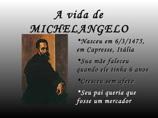 A vida de
MICHELANGELO
     •Nasceu em 6/3/1475,
     em Capresse, Itália
     •Sua mãe faleceu
     quando ele tinha 6 anos
     •Cresceu sem afeto
     •Seu pai queria que
     fosse um mercador
 