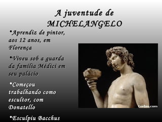 A juventude de
             MICHELANGELO
•Aprendiz de pintor,
aos 12 anos, em
Florença
•Viveu sob a guarda
da família Médici em
seu palácio
•Começou
trabalhando como
escultor, com
Donatello
•Esculpiu Bacchus
 