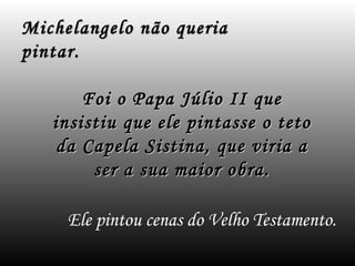 Ele pintou cenas do Velho Testamento.
Michelangelo não queriaMichelangelo não queria
pintar.pintar.
Foi o Papa Júlio II queFoi o Papa Júlio II que
insistiu que ele pintasse o tetoinsistiu que ele pintasse o teto
da Capela Sistina, que viria ada Capela Sistina, que viria a
ser a sua maior obra.ser a sua maior obra.
 
