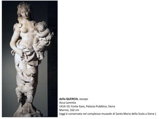 della QUERCIA, Jacopo
Acca Larentia
1414-19, Fonte Gaia, Palazzo Pubblico, Siena
Marmo, 162 cm
(oggi è conservata nel complesso museale di Santa Maria della Scala a Siena )
 
