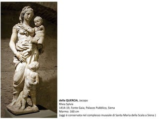 della QUERCIA, Jacopo
Rhea Sylvia
1414-19, Fonte Gaia, Palazzo Pubblico, Siena
Marmo: 160 cm
(oggi è conservata nel complesso museale di Santa Maria della Scala a Siena )
 