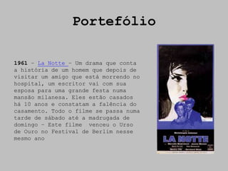 Portefólio

1961 – La Notte – Um drama que conta
a história de um homem que depois de
visitar um amigo que está morrendo no
hospital, um escritor vai com sua
esposa para uma grande festa numa
mansão milanesa. Eles estão casados
há 10 anos e constatam a falência do
casamento. Todo o filme se passa numa
tarde de sábado até a madrugada de
domingo – Este filme venceu o Urso
de Ouro no Festival de Berlim nesse
mesmo ano
 