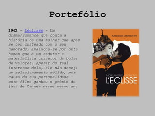 Portefólio
1962 – Léclisse – Um
drama/romance que conta a
história de uma mulher que após
se ter chateado com o seu
namorado, apaixona-se por outo
homem que é um sedutor e
materialista corretor da bolsa
de valores. Apesar do real
interesse dela, ele não deseja
um relacionamento sólido, por
causa da sua personalidade -
este filme ganhou o prémio do
júri de Cannes nesse mesmo ano
 