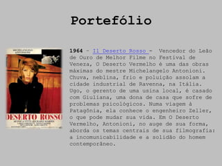 Portefólio

1964 – Il Deserto Rosso - Vencedor do Leão
de Ouro de Melhor Filme no Festival de
Veneza, O Deserto Vermelho é uma das obras
máximas do mestre Michelangelo Antonioni.
Chuva, neblina, frio e poluição assolam a
cidade industrial de Ravenna, na Itália.
Ugo, o gerento de uma usina local, é casado
com Giuliana, uma dona de casa que sofre de
problemas psicológicos. Numa viagem à
Patagônia, ela conhece o engenheiro Zeller,
o que pode mudar sua vida. Em O Deserto
Vermelho, Antonioni, no auge de sua forma,
aborda os temas centrais de sua filmografia:
a incomunicabilidade e a solidão do homem
contemporâneo.
 
