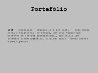 Portefólio


1965 – Prefazione – Episode in l tre Volti - este drama
narra a tragetória de Soraya, uma bela mulher que
pertence ao jet-set internacional, que inicia uma
carreira cinematografica. Surgindo entao , novos amores
e preocupacões
 