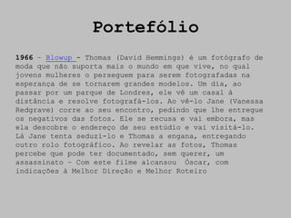 Portefólio
1966 – Blowup - Thomas (David Hemmings) é um fotógrafo de
moda que não suporta mais o mundo em que vive, no qual
jovens mulheres o perseguem para serem fotografadas na
esperança de se tornarem grandes modelos. Um dia, ao
passar por um parque de Londres, ele vê um casal à
distância e resolve fotografá-los. Ao vê-lo Jane (Vanessa
Redgrave) corre ao seu encontro, pedindo que lhe entregue
os negativos das fotos. Ele se recusa e vai embora, mas
ela descobre o endereço de seu estúdio e vai visitá-lo.
Lá Jane tenta seduzi-lo e Thomas a engana, entregando
outro rolo fotográfico. Ao revelar as fotos, Thomas
percebe que pode ter documentado, sem querer, um
assassinato – Com este filme alcansou Óscar, com
indicações à Melhor Direção e Melhor Roteiro
 