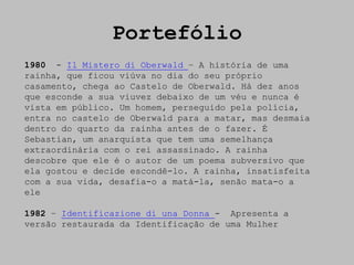 Portefólio
1980 - Il Mistero di Oberwald – A história de uma
rainha, que ficou viúva no dia do seu próprio
casamento, chega ao Castelo de Oberwald. Há dez anos
que esconde a sua viuvez debaixo de um véu e nunca é
vista em público. Um homem, perseguido pela polícia,
entra no castelo de Oberwald para a matar, mas desmaia
dentro do quarto da rainha antes de o fazer. É
Sebastian, um anarquista que tem uma semelhança
extraordinária com o rei assassinado. A rainha
descobre que ele é o autor de um poema subversivo que
ela gostou e decide escondê-lo. A rainha, insatisfeita
com a sua vida, desafia-o a matá-la, senão mata-o a
ele

1982 – Identificazione di una Donna - Apresenta a
versão restaurada da Identificação de uma Mulher
 