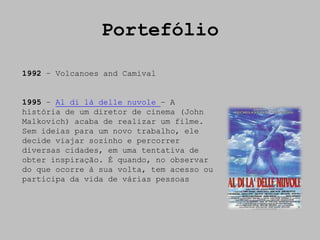 Portefólio

1992 – Volcanoes and Camival


1995 – Al di là delle nuvole – A
história de um diretor de cinema (John
Malkovich) acaba de realizar um filme.
Sem ideias para um novo trabalho, ele
decide viajar sozinho e percorrer
diversas cidades, em uma tentativa de
obter inspiração. É quando, no observar
do que ocorre à sua volta, tem acesso ou
participa da vida de várias pessoas
 