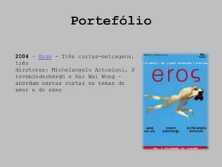Portefólio

2004 – Eros - Três curtas-metragens,
três
diretores: Michelangelo Antonioni, S
tevenSoderbergh e Kar Wai Wong -
abordam nestas curtas os temas do
amor e do sexo
 