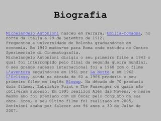 Biografia
Michelangelo Antonioni nasceu em Ferrara, Emília-romagna, no
norte da Itália a 29 de Setembro de 1912.
Frequentou a universidade de Bolonha graduando-se em
economia. Em 1940 mudou-se para Roma onde estudou no Centro
Sperimentale di Cinematografia.
Michelangelo Antonioni dirigiu o seu primeiro filme a 1943 o
qual foi interrompido pelo final da segunda guerra mundial.
O seu grande sucesso internacional foi a 1960 com o filme
L’aventura seguindo-se em 1961 por La Notte e em 1962
L’Eclisse, ainda na década de 60 a 1966 produziu o seu
primeiro filme em inglês Blowup. Na década de 70 produziu
dois filmes, Zabriskie Point e The Passenger os quais não
obtiveram sucesso. Em 1995 realizou Além das Nuvens, e nesse
mesmo ano foi premiado com um Óscar pelo conjunto da sua
obra. Eros, o seu último filme foi realizado em 2005,
Antinioni acaba por falecer aos 94 anos a 30 de Julho de
2007.
 